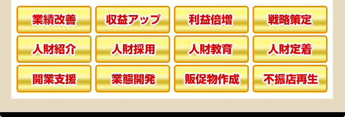 業績改善 収益アップ 利益倍増 戦略策定 人財紹介 人財採用 人財教育 人財定着 開業支援 業態開発 販促物作成 不振店再生