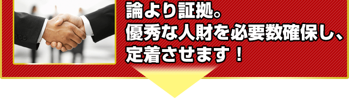 論より証拠。
優秀な人財を必要数確保し、
定着させます!