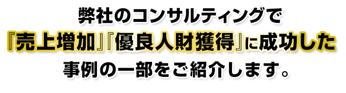 弊社のコンサルティングで『売上増加』『優良人財獲得』に成功した事例の一部をご紹介します。