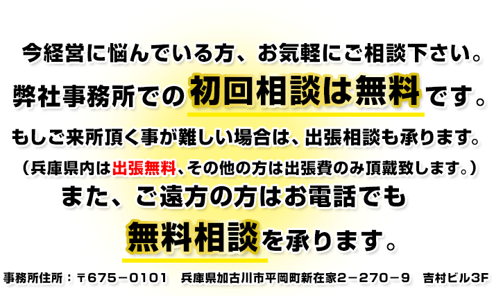 今経営に悩んでいる方、お気軽にご相談下さい。
弊社事務所での初回相談は無料です。
もしご来所頂く事が難しい場合は、出張相談も承ります。
(兵庫県内は出張無料、その他の方は出張費のみ頂戴致します。)
また、ご遠方の方はお電話でも無料相談を承ります。
事務所住所:〒675-0101 兵庫県加古川市平岡町新在家2-270-9 吉村ビル3F