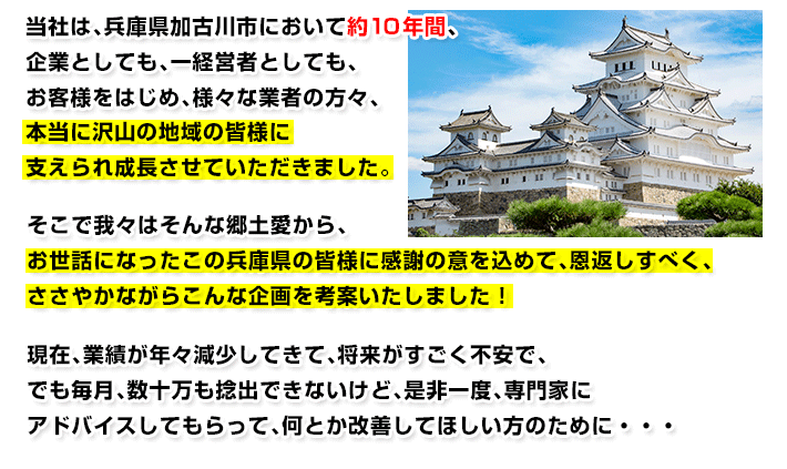 当社は、兵庫県加古川市において約10年間、企業としても、一経営者としても、お客様をはじめ、様々な業者の方々、本当に沢山の地域の皆様に支えられ成長させていただきました。そこで我々はそんな郷土愛から、お世話になったこの兵庫県の皆様に感謝の意を込めて、恩返しすべく、ささやかながらこんな企画を考案いたしました!現在、業績が年々減少してきて、将来がすごく不安で、でも毎月、数十万も捻出できないけど、是非一度、専門家にアドバイスしてもらって、何とか改善してほしい方のために・・・