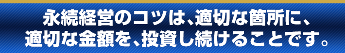 永続経営のコツは、適切な箇所に、適切な金額を、投資し続けることです。